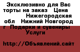 Эксклюзивно для Вас торты на заказ › Цена ­ 600-1000 - Нижегородская обл., Нижний Новгород г. Подарки и сувениры » Услуги   